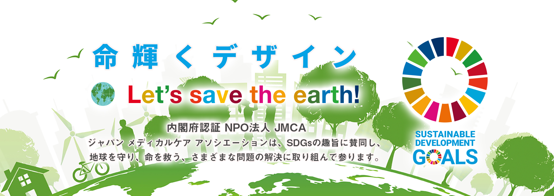 「命輝くデザイン Let's save the earth!」内閣府認証NPO法人JMCA ジャパン メディカル ケア アソシエーションは、SDGsの趣旨に賛同し、地球を守り、命を救う、さまざまな問題の解決に取り組んで参ります。