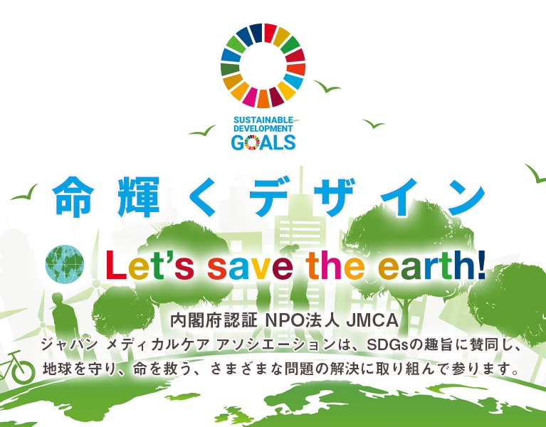 「命輝くデザイン　Let's save the earth!」内閣府認証NPO法人JMCA　ジャパン メディカル ケア アソシエーションは、SDGsの趣旨に賛同し、地球を守り、命を救う、さまざまな問題の解決に取り組んで参ります。
